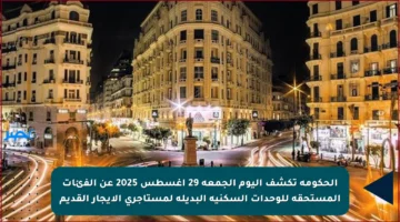 الحكومة تكشف اليوم الجمعة 29 أغسطس 2025 عن الفئات المستحقة للوحدات السكنية البديلة لمستأجري الإيجار القديم